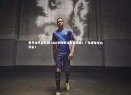 壹号娱乐网页版-CBA争四形势逐渐明朗！广东还能左右排名？